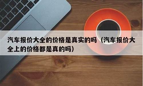 汽车报价大全真实性有多高_汽车报价大全是真实的价格吗怎么算